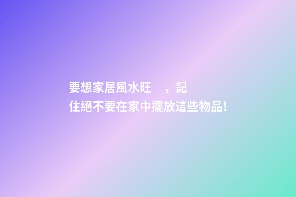 要想家居風水旺，記住絕不要在家中擺放這些物品！